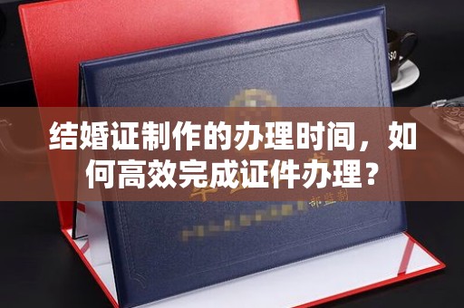 天台结婚证制作的办理时间，如何高效完成证件办理？