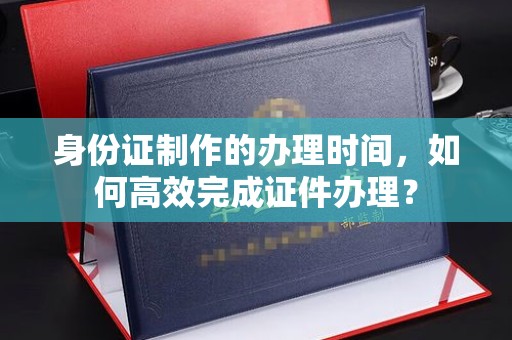 天台身份证制作的办理时间，如何高效完成证件办理？