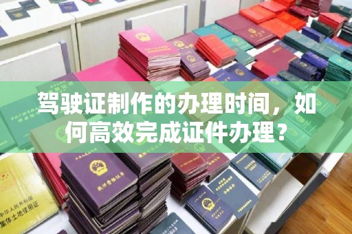 天台驾驶证制作的办理时间，如何高效完成证件办理？